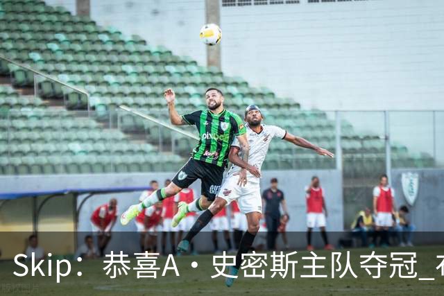 Skip：恭喜A·史密斯主队夺冠 布伦森是史上最强小个子